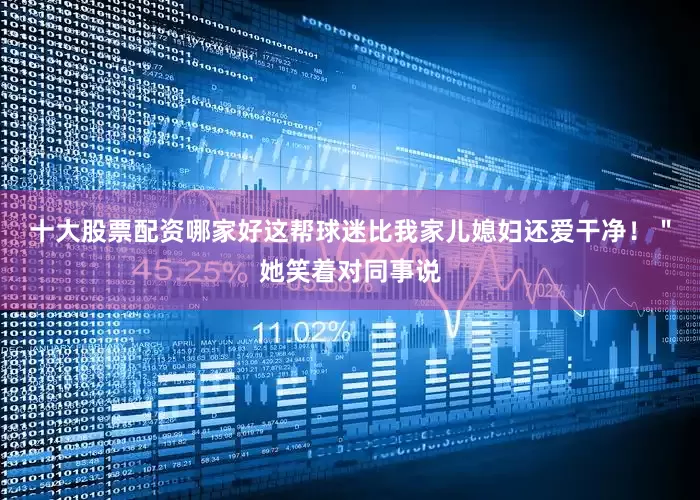 十大股票配资哪家好这帮球迷比我家儿媳妇还爱干净！＂她笑着对同事说