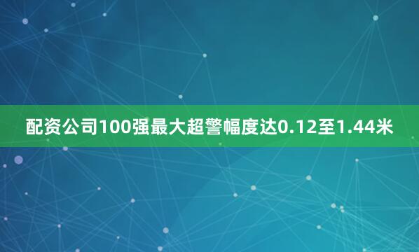 配资公司100强最大超警幅度达0.12至1.44米