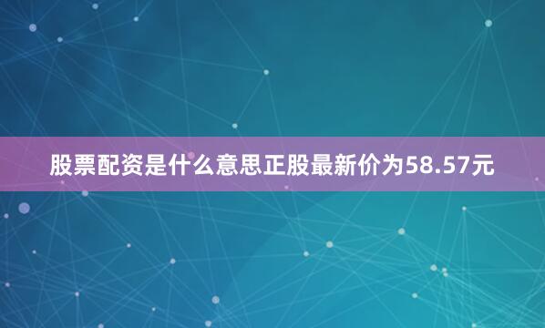 股票配资是什么意思正股最新价为58.57元
