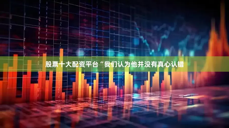 股票十大配资平台“我们认为他并没有真心认错