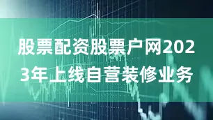 股票配资股票户网2023年上线自营装修业务