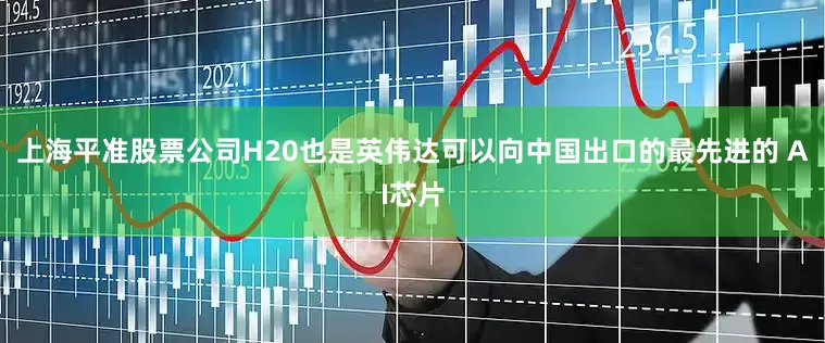 上海平准股票公司H20也是英伟达可以向中国出口的最先进的 AI芯片