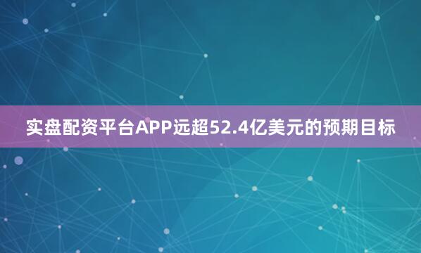 实盘配资平台APP远超52.4亿美元的预期目标