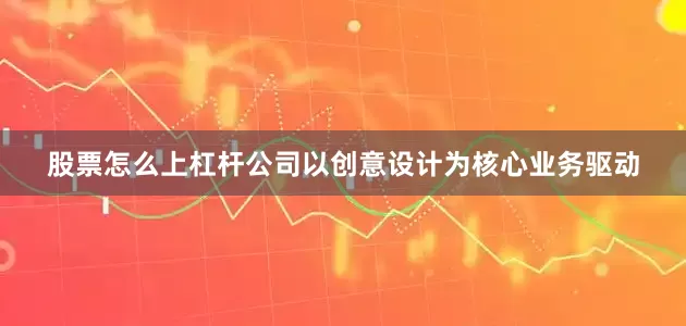 股票怎么上杠杆公司以创意设计为核心业务驱动