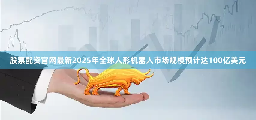 股票配资官网最新2025年全球人形机器人市场规模预计达100亿美元
