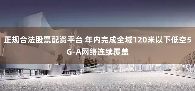 正规合法股票配资平台 年内完成全域120米以下低空5G-A网络连续覆盖