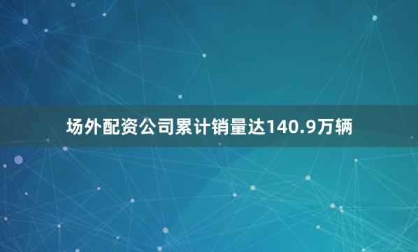 场外配资公司累计销量达140.9万辆